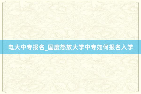 电大中专报名_国度怒放大学中专如何报名入学