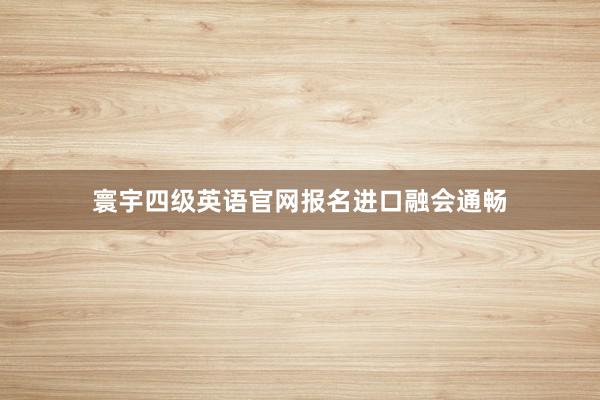 寰宇四级英语官网报名进口融会通畅