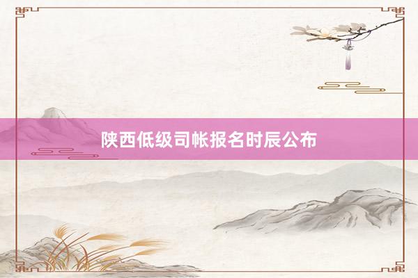 陕西低级司帐报名时辰公布
