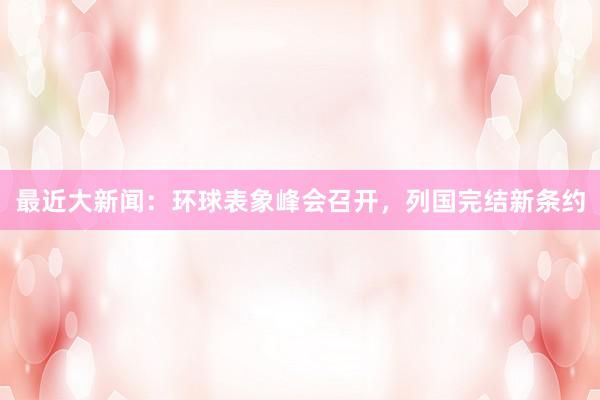 最近大新闻：环球表象峰会召开，列国完结新条约