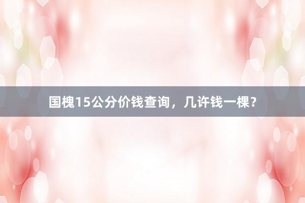 国槐15公分价钱查询，几许钱一棵？