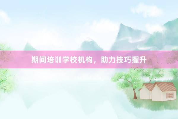 期间培训学校机构，助力技巧擢升